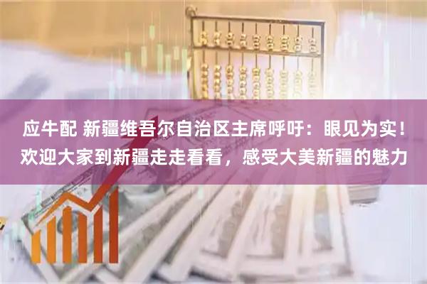 应牛配 新疆维吾尔自治区主席呼吁：眼见为实！欢迎大家到新疆走走看看，感受大美新疆的魅力