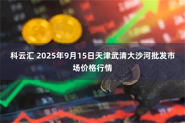 科云汇 2025年9月15日天津武清大沙河批发市场价格行情