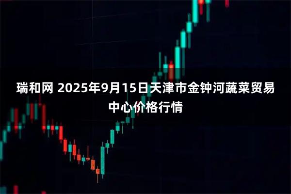 瑞和网 2025年9月15日天津市金钟河蔬菜贸易中心价格行情