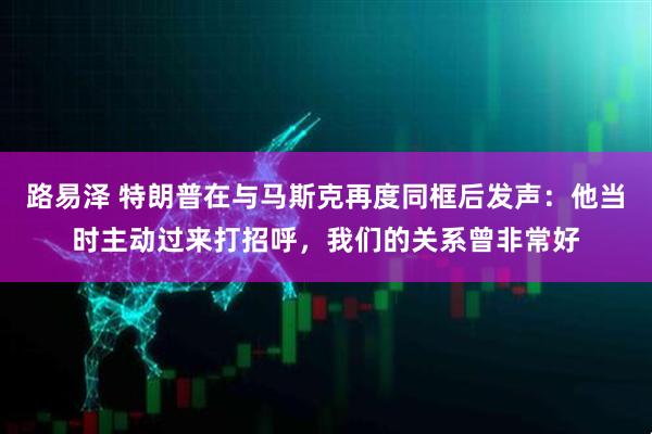 路易泽 特朗普在与马斯克再度同框后发声：他当时主动过来打招呼，我们的关系曾非常好