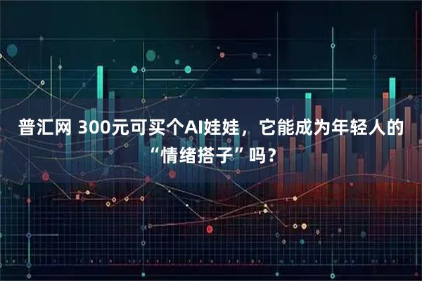 普汇网 300元可买个AI娃娃，它能成为年轻人的“情绪搭子”吗？
