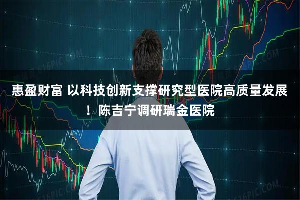 惠盈财富 以科技创新支撑研究型医院高质量发展！陈吉宁调研瑞金医院