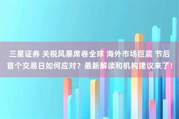 三星证券 关税风暴席卷全球 海外市场巨震 节后首个交易日如何应对？最新解读和机构建议来了！