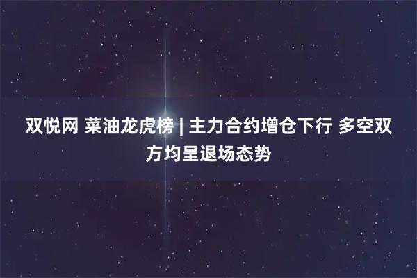 双悦网 菜油龙虎榜 | 主力合约增仓下行 多空双方均呈退场态势