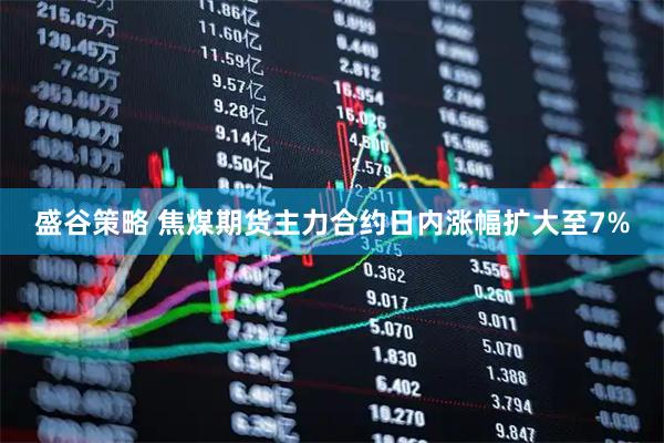 盛谷策略 焦煤期货主力合约日内涨幅扩大至7%
