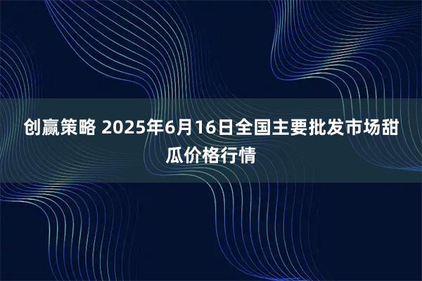 创赢策略 2025年6月16日全国主要批发市场甜瓜价格行情