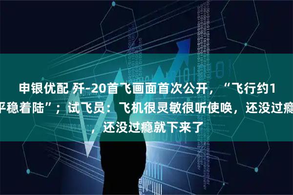 申银优配 歼-20首飞画面首次公开，“飞行约18分钟，平稳着陆”；试飞员：飞机很灵敏很听使唤，还没过瘾就下来了