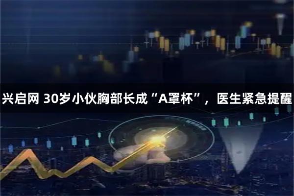 兴启网 30岁小伙胸部长成“A罩杯”，医生紧急提醒