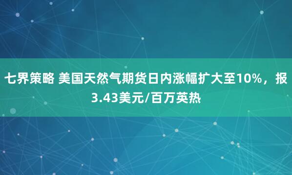 七界策略 美国天然气期货日内涨幅扩大至10%，报3.43美元/百万英热