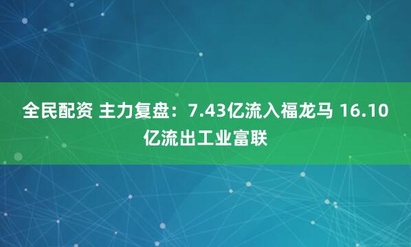 全民配资 主力复盘：7.43亿流入福龙马 16.10亿流出工业富联