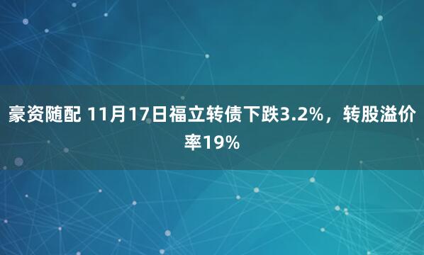 豪资随配 11月17日福立转债下跌3.2%，转股溢价率19%