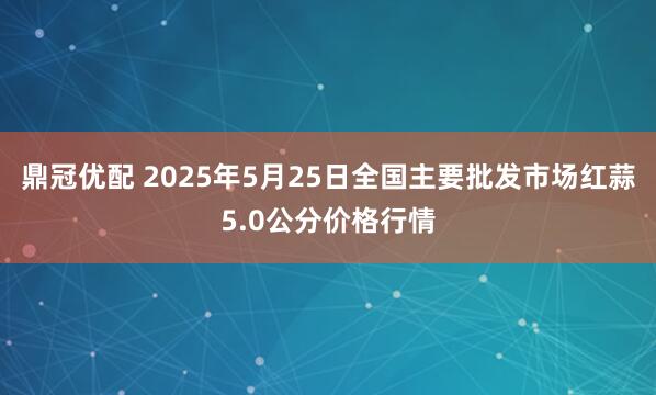 鼎冠优配 2025年5月25日全国主要批发市场红蒜5.0公分价格行情