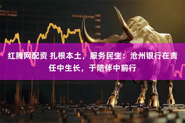 红腾网配资 扎根本土，服务民生：沧州银行在责任中生长，于陪伴中前行