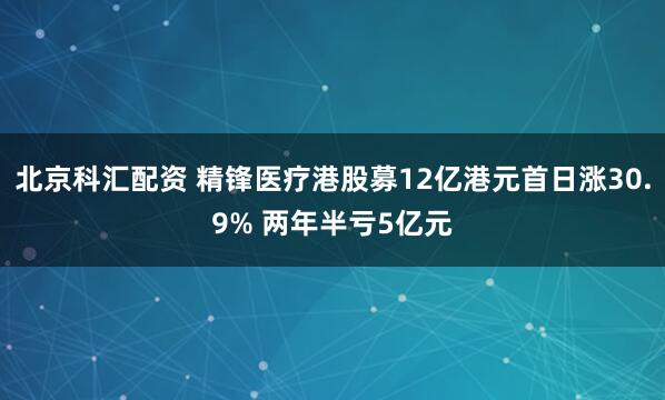 北京科汇配资 精锋医疗港股募12亿港元首日涨30.9% 两年半亏5亿元