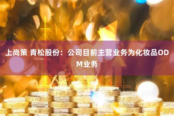上尚策 青松股份：公司目前主营业务为化妆品ODM业务