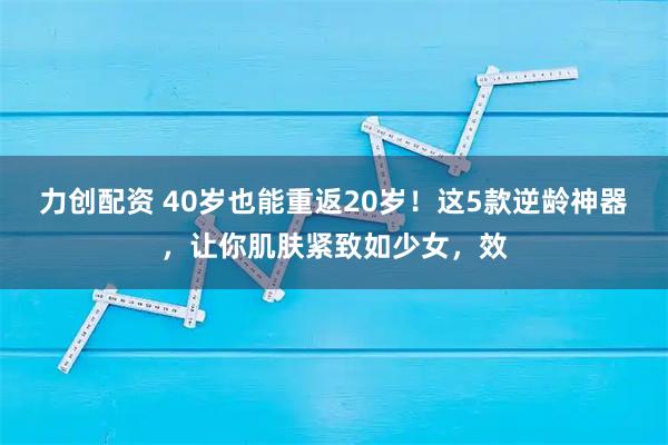 力创配资 40岁也能重返20岁！这5款逆龄神器，让你肌肤紧致如少女，效
