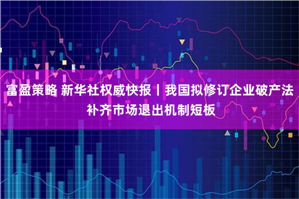 富盈策略 新华社权威快报丨我国拟修订企业破产法 补齐市场退出机制短板